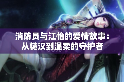 消防员与江怡的爱情故事：从糙汉到温柔的守护者