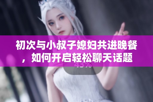 初次与小叔子媳妇共进晚餐，如何开启轻松聊天话题