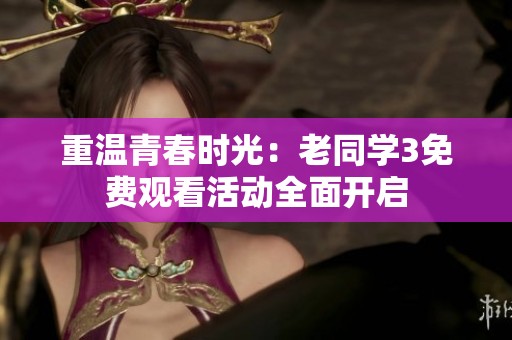 重温青春时光：老同学3免费观看活动全面开启
