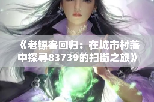 《老镖客回归：在城市村落中探寻83739的扫街之旅》