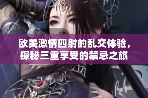 欧美激情四射的乱交体验，探秘三重享受的禁忌之旅