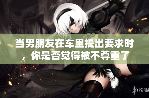 当男朋友在车里提出要求时，你是否觉得被不尊重了