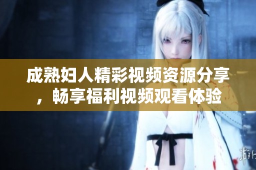 成熟妇人精彩视频资源分享，畅享福利视频观看体验