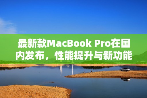 最新款MacBook Pro在国内发布，性能提升与新功能全解析