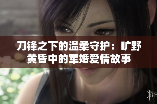 刀锋之下的温柔守护：旷野黄昏中的军婚爱情故事