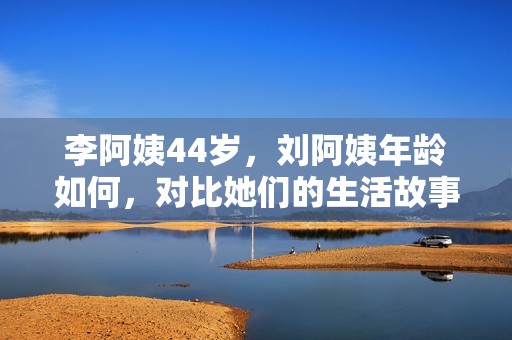李阿姨44岁，刘阿姨年龄如何，对比她们的生活故事