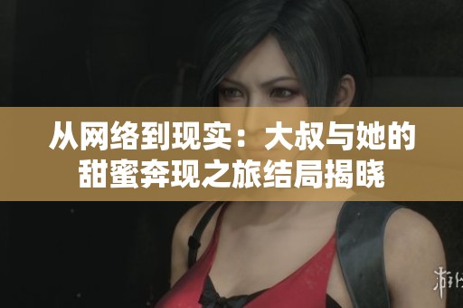 从网络到现实：大叔与她的甜蜜奔现之旅结局揭晓