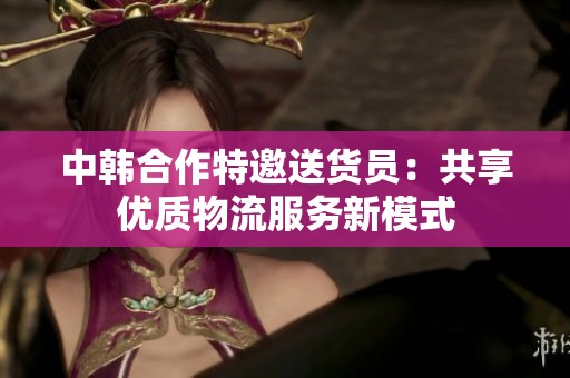 中韩合作特邀送货员：共享优质物流服务新模式