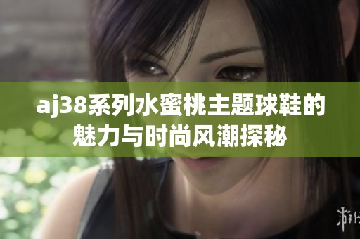 aj38系列水蜜桃主题球鞋的魅力与时尚风潮探秘