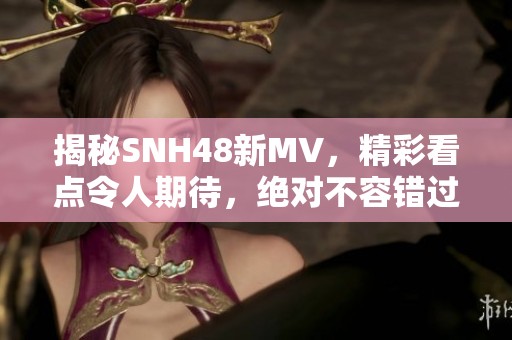 揭秘SNH48新MV，精彩看点令人期待，绝对不容错过