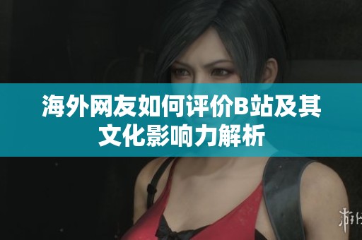 海外网友如何评价B站及其文化影响力解析