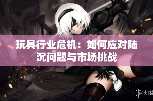 玩具行业危机：如何应对陆沉问题与市场挑战