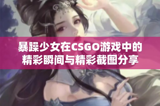 暴躁少女在CSGO游戏中的精彩瞬间与精彩截图分享