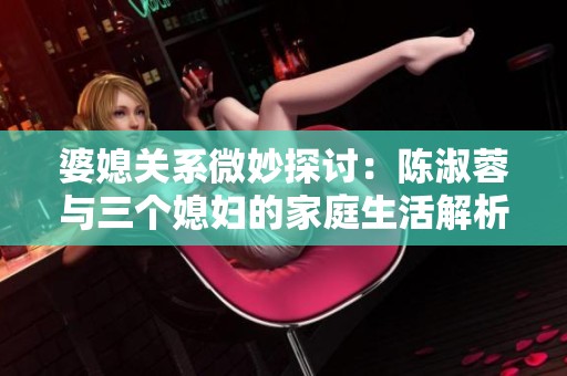 婆媳关系微妙探讨：陈淑蓉与三个媳妇的家庭生活解析