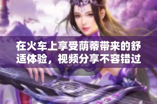 在火车上享受荫蒂带来的舒适体验，视频分享不容错过