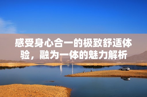 感受身心合一的极致舒适体验，融为一体的魅力解析