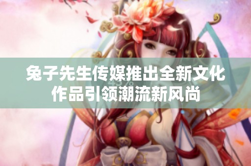 兔子先生传媒推出全新文化作品引领潮流新风尚