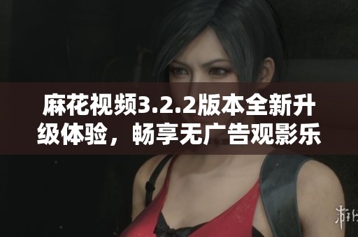 麻花视频3.2.2版本全新升级体验，畅享无广告观影乐趣