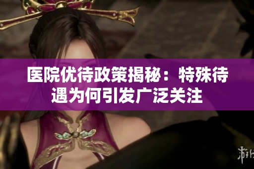 医院优待政策揭秘：特殊待遇为何引发广泛关注