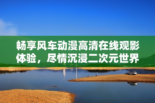 畅享风车动漫高清在线观影体验，尽情沉浸二次元世界