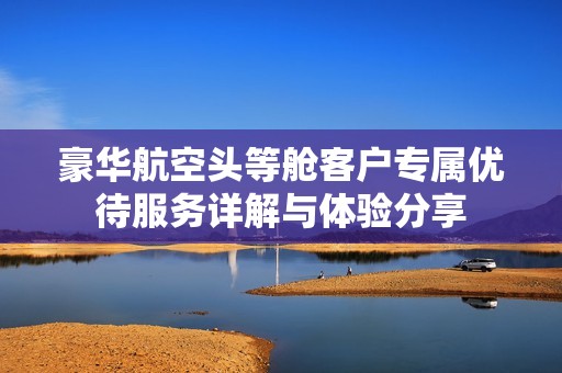 豪华航空头等舱客户专属优待服务详解与体验分享