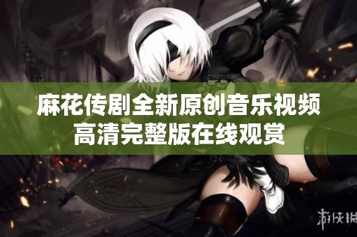 麻花传剧全新原创音乐视频高清完整版在线观赏