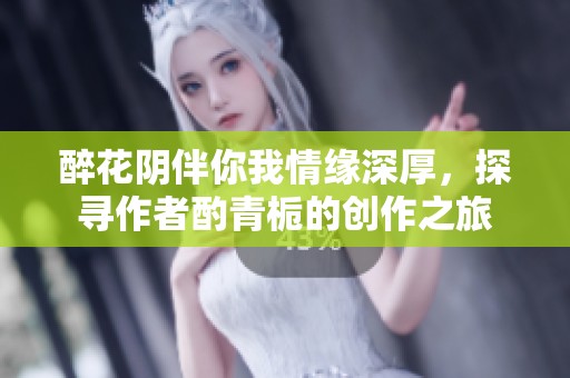 醉花阴伴你我情缘深厚，探寻作者酌青栀的创作之旅
