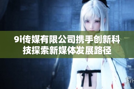 9i传媒有限公司携手创新科技探索新媒体发展路径