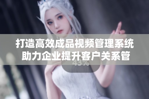 打造高效成品视频管理系统 助力企业提升客户关系管理
