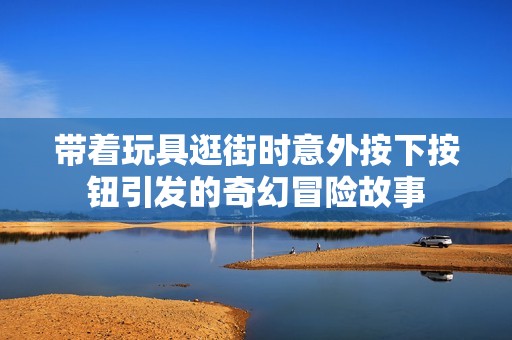 带着玩具逛街时意外按下按钮引发的奇幻冒险故事