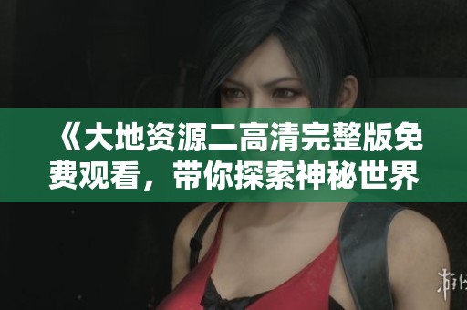 《大地资源二高清完整版免费观看，带你探索神秘世界》