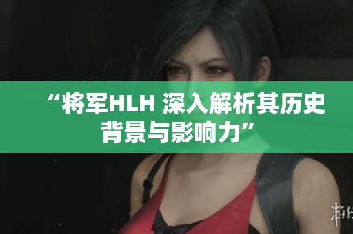 “将军HLH 深入解析其历史背景与影响力”