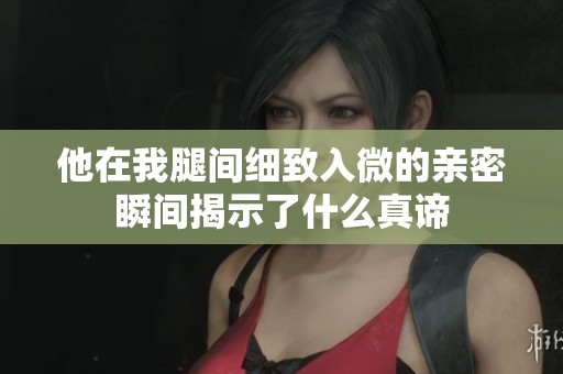 他在我腿间细致入微的亲密瞬间揭示了什么真谛