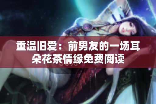 重温旧爱：前男友的一场耳朵花茶情缘免费阅读
