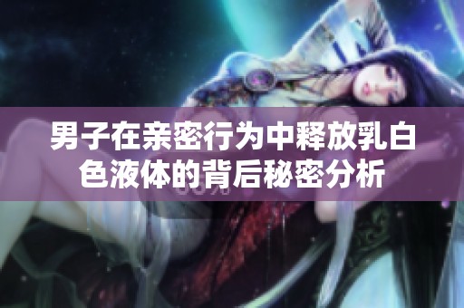 男子在亲密行为中释放乳白色液体的背后秘密分析
