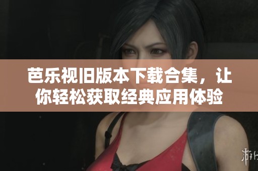 芭乐视旧版本下载合集，让你轻松获取经典应用体验