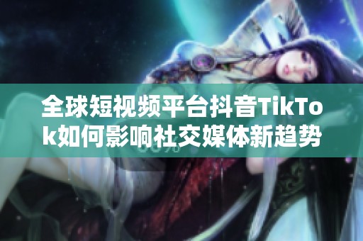 全球短视频平台抖音TikTok如何影响社交媒体新趋势