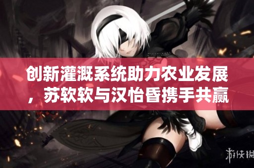 创新灌溉系统助力农业发展，苏软软与汉怡昏携手共赢