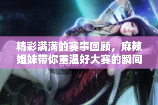 精彩满满的赛事回顾，麻辣姐妹带你重温好大赛的瞬间