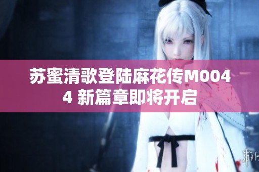 苏蜜清歌登陆麻花传M0044 新篇章即将开启