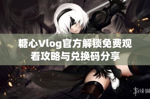 糖心Vlog官方解锁免费观看攻略与兑换码分享