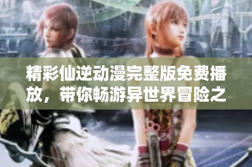 精彩仙逆动漫完整版免费播放，带你畅游异世界冒险之旅