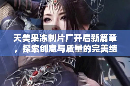 天美果冻制片厂开启新篇章，探索创意与质量的完美结合