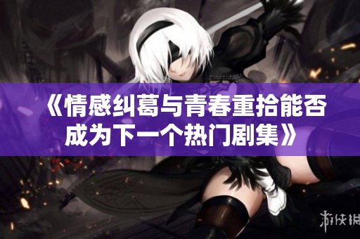 《情感纠葛与青春重拾能否成为下一个热门剧集》