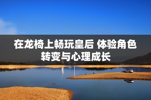 在龙椅上畅玩皇后 体验角色转变与心理成长