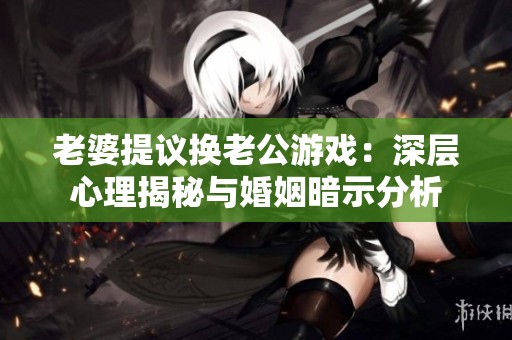 老婆提议换老公游戏：深层心理揭秘与婚姻暗示分析