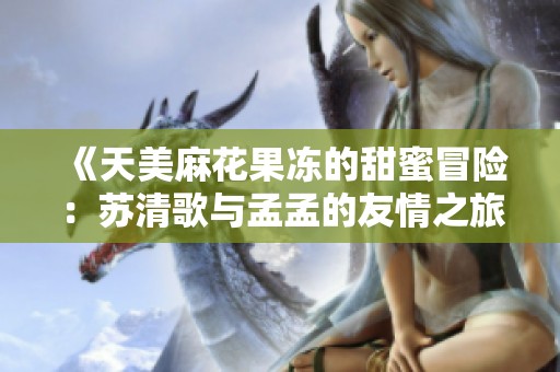 《天美麻花果冻的甜蜜冒险：苏清歌与孟孟的友情之旅》