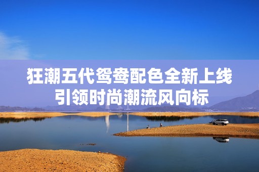 狂潮五代鸳鸯配色全新上线 引领时尚潮流风向标