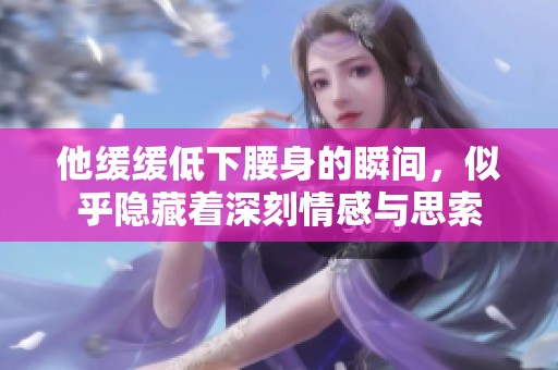 他缓缓低下腰身的瞬间，似乎隐藏着深刻情感与思索