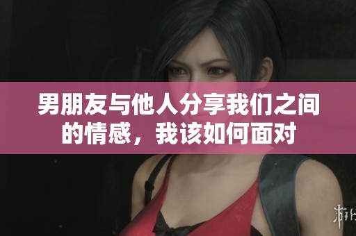 男朋友与他人分享我们之间的情感，我该如何面对
